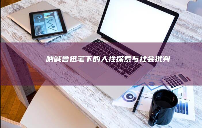 《呐喊》：鲁迅笔下的人性探索与社会批判